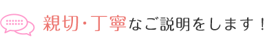 親切・丁寧なご説明をします！
